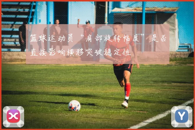 篮球运动员“肩部旋转幅度”是否直接影响横移突破稳定性