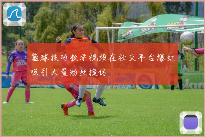 篮球技巧教学视频在社交平台爆红吸引大量粉丝模仿