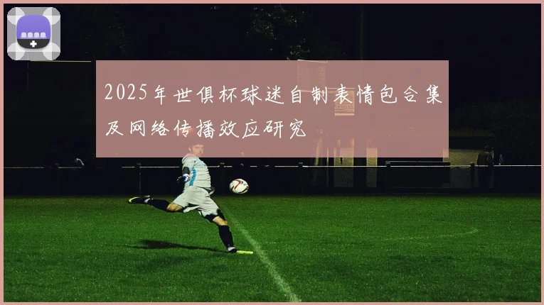 2025年世俱杯球迷自制表情包合集及网络传播效应研究
