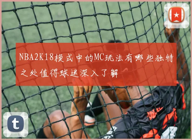 NBA2K18模式中的MC玩法有哪些独特之处值得球迷深入了解