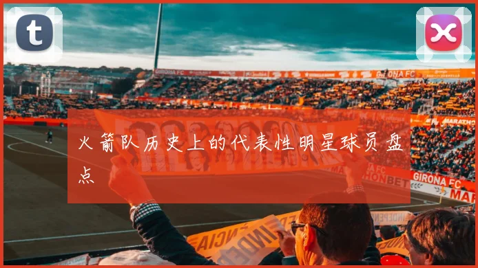 火箭队历史上的代表性明星球员盘点